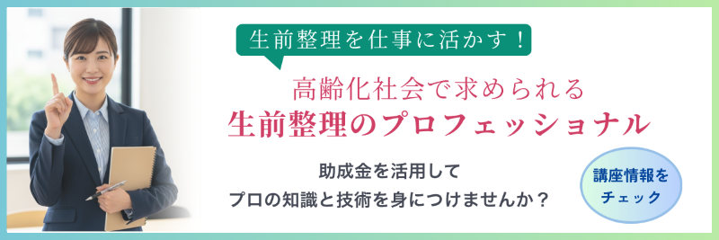 生前整理を仕事に活かす！高齢化社会で求められる生前整理のプロフェッショナル　助成金を活用してプロの知識と技術を身につけませんか？　講座情報をチェック→